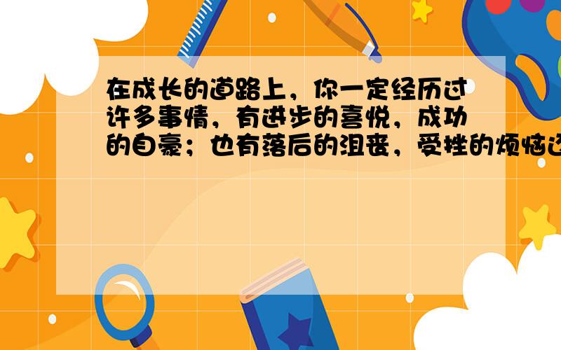 在成长的道路上，你一定经历过许多事情，有进步的喜悦，成功的自豪；也有落后的沮丧，受挫的烦恼还有......请结合自己的切