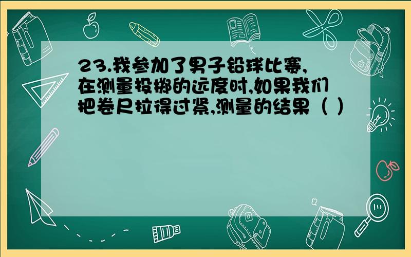 23.我参加了男子铅球比赛,在测量投掷的远度时,如果我们把卷尺拉得过紧,测量的结果（ ）