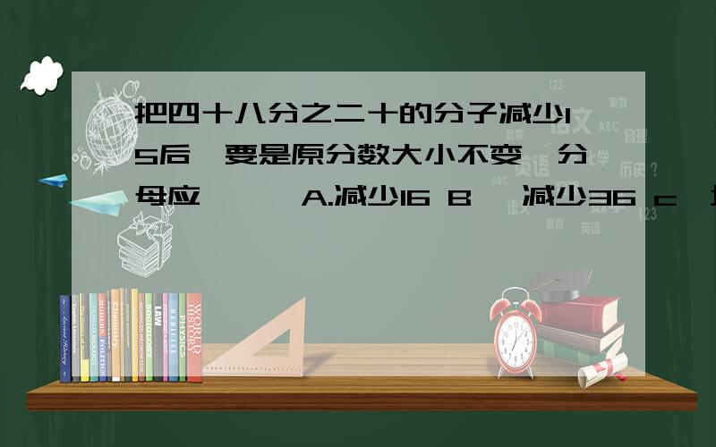 把四十八分之二十的分子减少15后,要是原分数大小不变,分母应【 】 A.减少16 B、 减少36 c、增加16