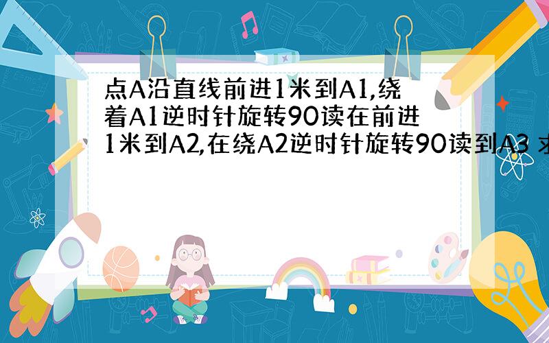 点A沿直线前进1米到A1,绕着A1逆时针旋转90读在前进1米到A2,在绕A2逆时针旋转90读到A3 求A1到A2010的