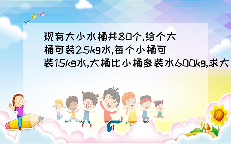 现有大小水桶共80个,给个大桶可装25kg水,每个小桶可装15kg水,大桶比小桶多装水600kg,求大小桶各多少个