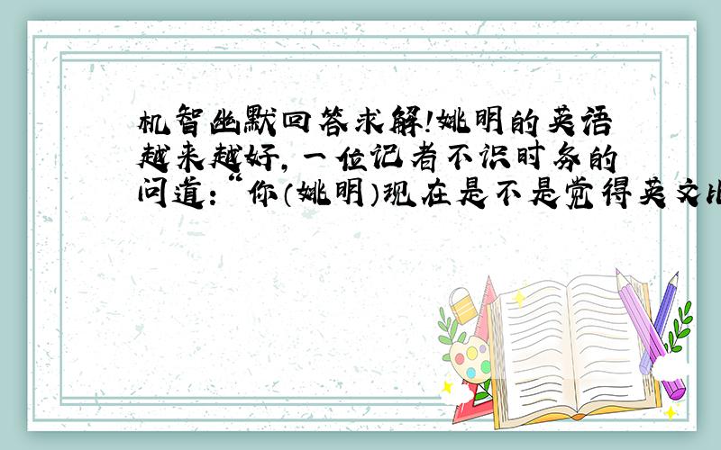 机智幽默回答求解!姚明的英语越来越好,一位记者不识时务的问道：“你（姚明）现在是不是觉得英文比中文说的更加流利?”姚明马