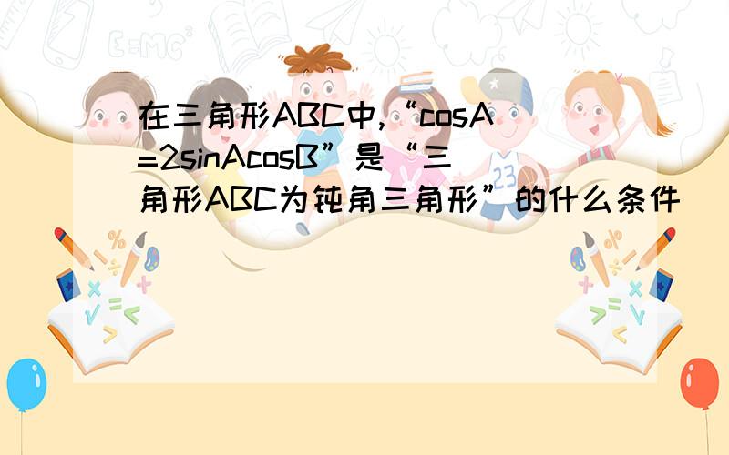 在三角形ABC中,“cosA=2sinAcosB”是“三角形ABC为钝角三角形”的什么条件