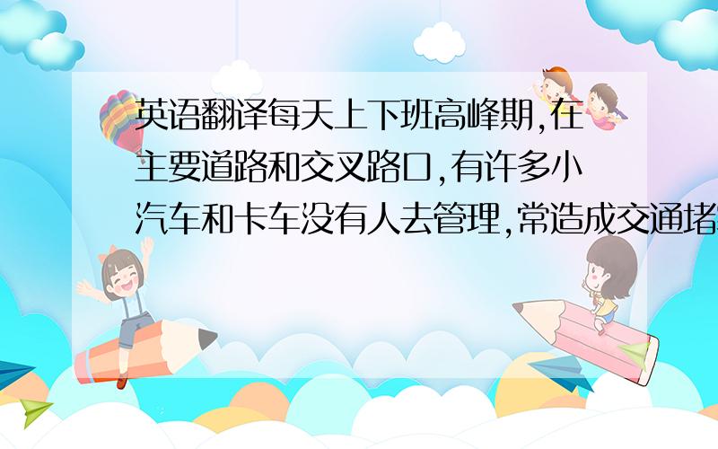 英语翻译每天上下班高峰期,在主要道路和交叉路口,有许多小汽车和卡车没有人去管理,常造成交通堵塞