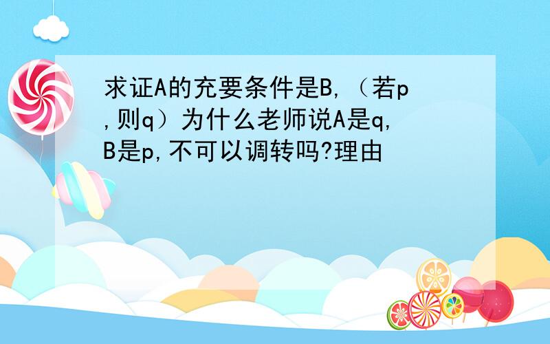 求证A的充要条件是B,（若p,则q）为什么老师说A是q,B是p,不可以调转吗?理由