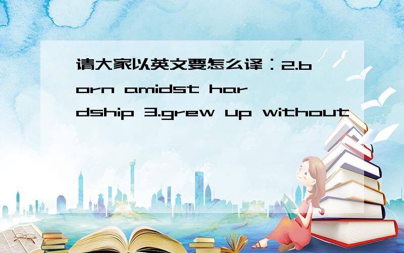 请大家以英文要怎么译：2.born amidst hardship 3.grew up without