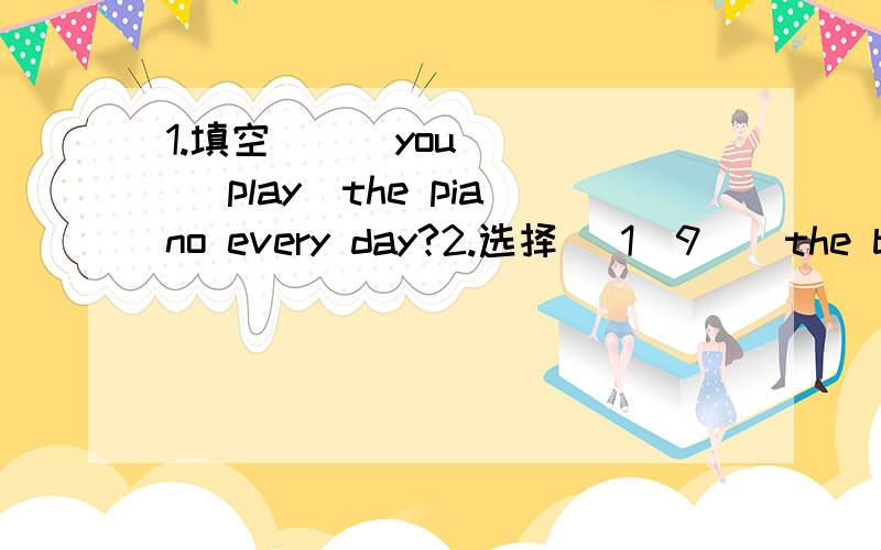 1.填空 ( )you( ) (play)the piano every day?2.选择 （1）9 ) the boy