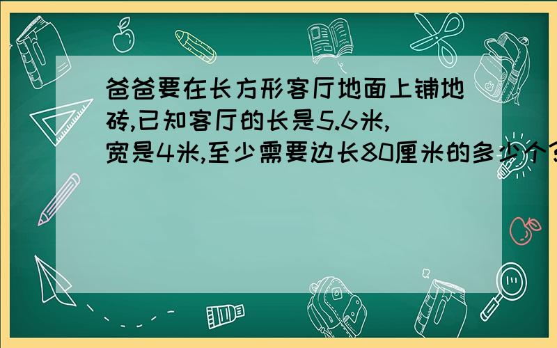 爸爸要在长方形客厅地面上铺地砖,已知客厅的长是5.6米,宽是4米,至少需要边长80厘米的多少个?