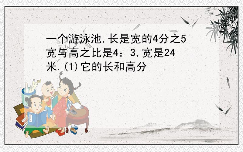 一个游泳池,长是宽的4分之5宽与高之比是4：3,宽是24米.(1)它的长和高分