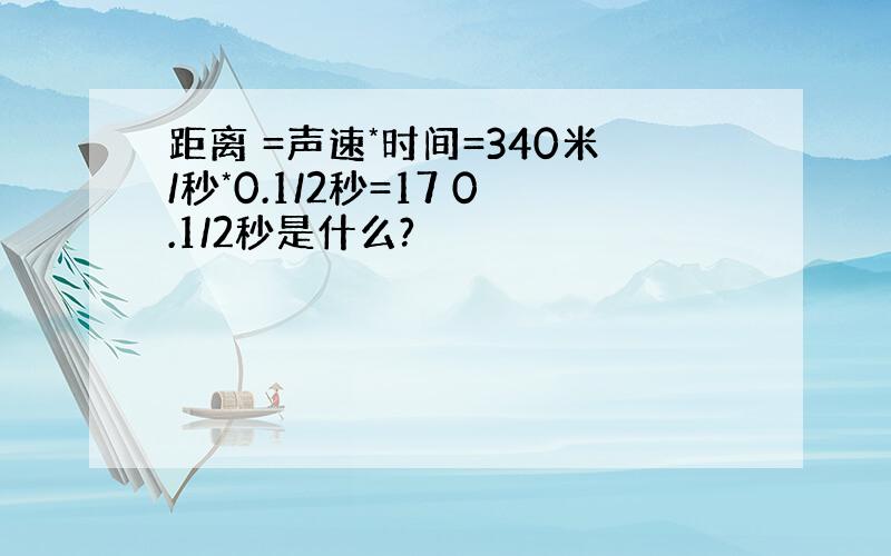 距离 =声速*时间=340米/秒*0.1/2秒=17 0.1/2秒是什么?