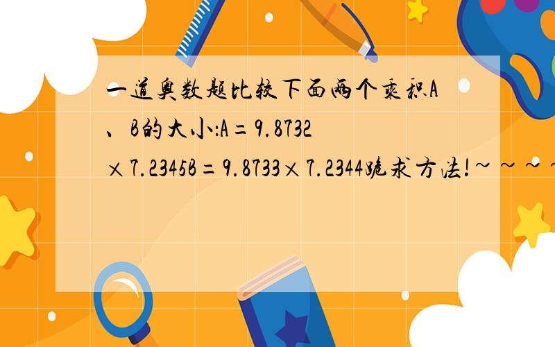 一道奥数题比较下面两个乘积A、B的大小：A=9.8732×7.2345B=9.8733×7.2344跪求方法!~~~~~