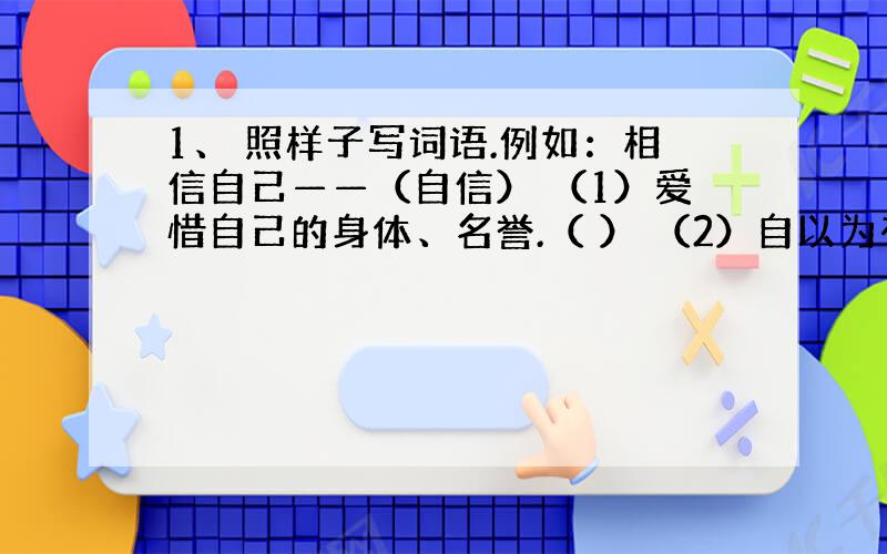 1、 照样子写词语.例如：相信自己——（自信） （1）爱惜自己的身体、名誉.（ ） （2）自以为有本领而