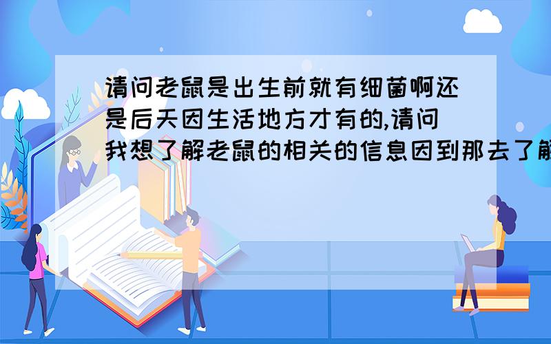 请问老鼠是出生前就有细菌啊还是后天因生活地方才有的,请问我想了解老鼠的相关的信息因到那去了解