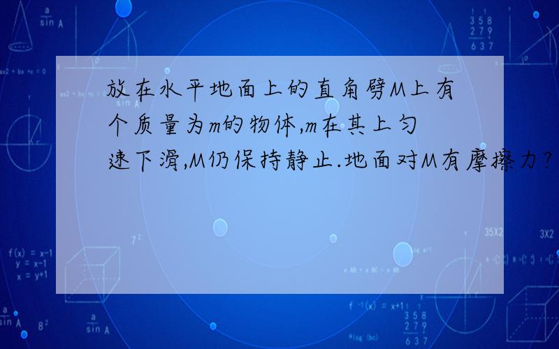 放在水平地面上的直角劈M上有个质量为m的物体,m在其上匀速下滑,M仍保持静止.地面对M有摩擦力?为什么?