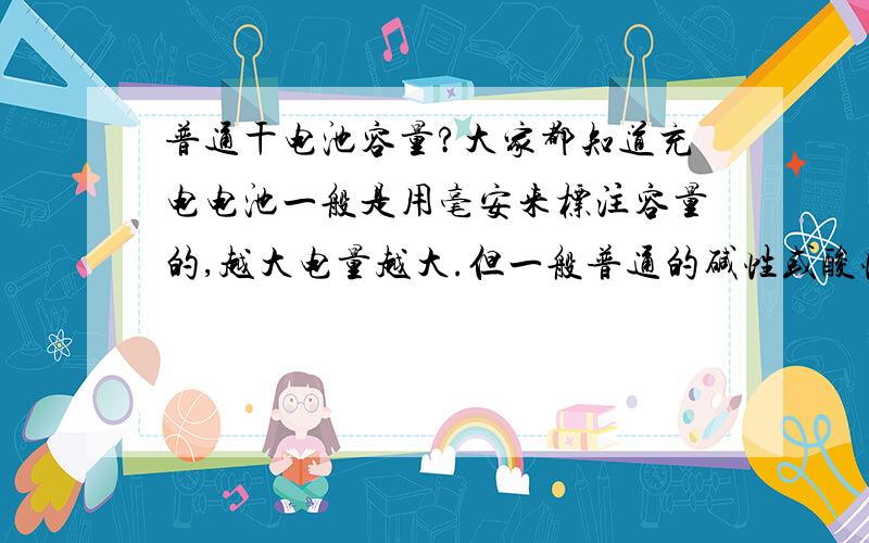 普通干电池容量?大家都知道充电电池一般是用毫安来标注容量的,越大电量越大.但一般普通的碱性或酸性电池均为标注容量,请问普