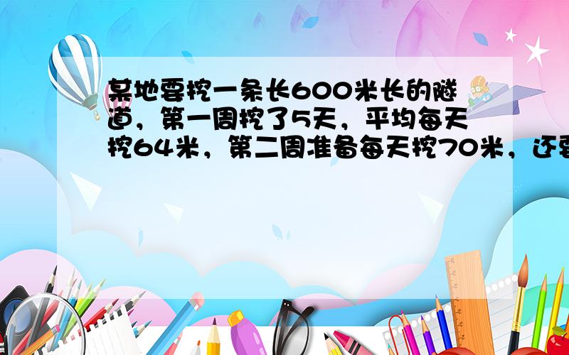 某地要挖一条长600米长的隧道，第一周挖了5天，平均每天挖64米，第二周准备每天挖70米，还要挖多少天才能完成？