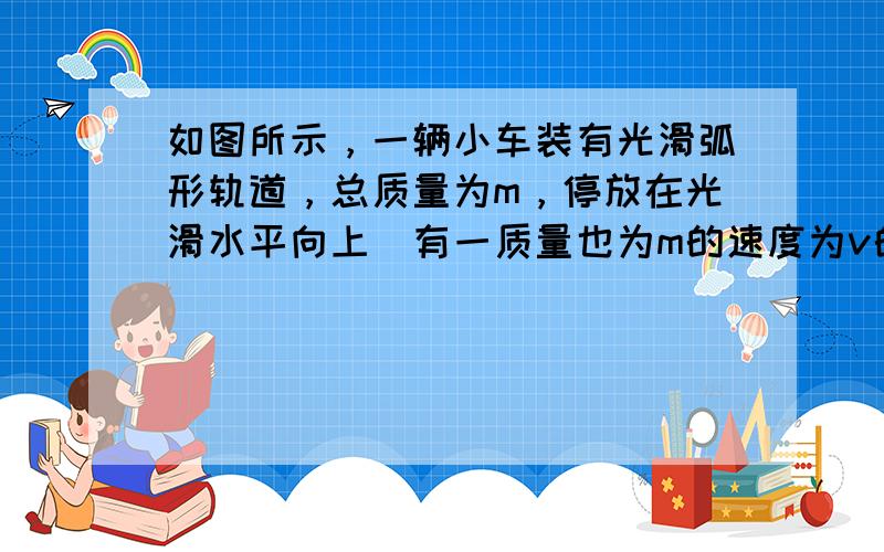 如图所示，一辆小车装有光滑弧形轨道，总质量为m，停放在光滑水平向上．有一质量也为m的速度为v的铁球，沿轨道水平部分射入，