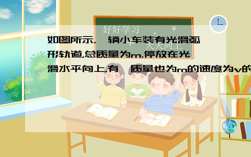 如图所示，一辆小车装有光滑弧形轨道，总质量为m，停放在光滑水平向上.有一质量也为m的速度为v的铁球，沿轨道水平部分射入，