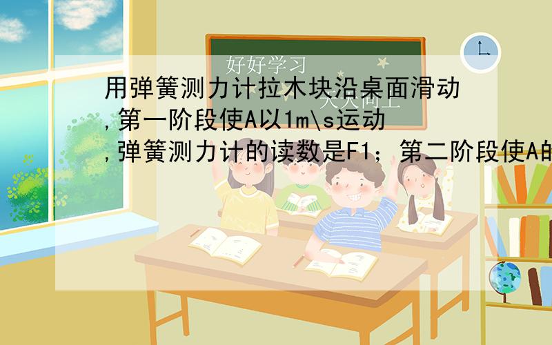 用弹簧测力计拉木块沿桌面滑动,第一阶段使A以1m\s运动,弹簧测力计的读数是F1；第二阶段使A的速度从1m\s匀速增加到