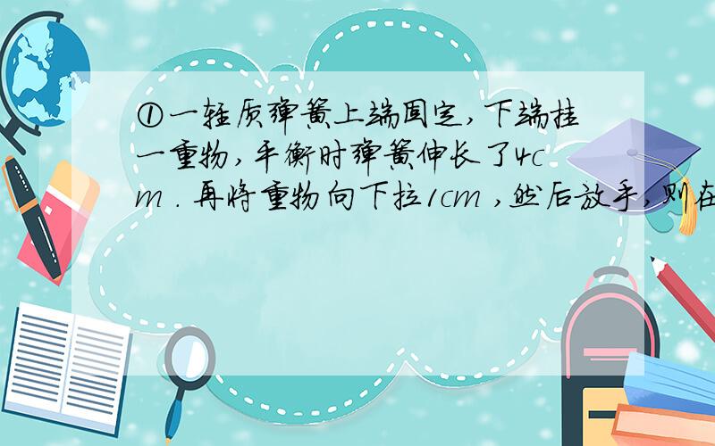 ①一轻质弹簧上端固定,下端挂一重物,平衡时弹簧伸长了4cm . 再将重物向下拉1cm ,然后放手,则在刚释放的瞬间重物的