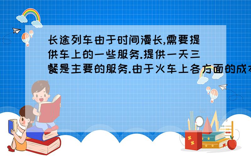 长途列车由于时间漫长,需要提供车上的一些服务.提供一天三餐是主要的服务.由于火车上各方面的成本高,因此车上食物的价格也略