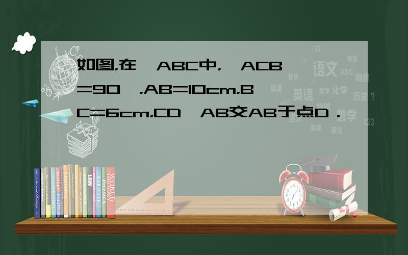 如图，在△ABC中，∠ACB=90°，AB=10cm，BC=6cm，CD⊥AB交AB于点D．