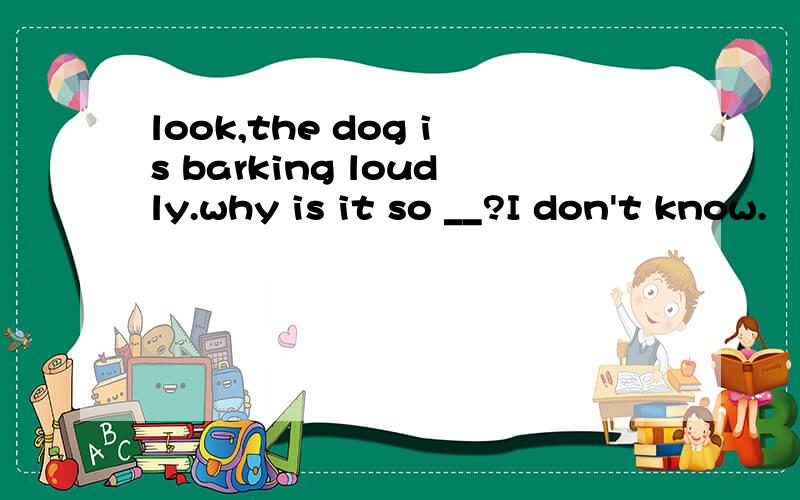 look,the dog is barking loudly.why is it so __?I don't know.