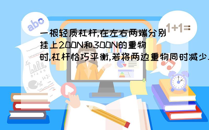 一根轻质杠杆,在左右两端分别挂上200N和300N的重物时,杠杆恰巧平衡,若将两边重物同时减少50N,则杠杆