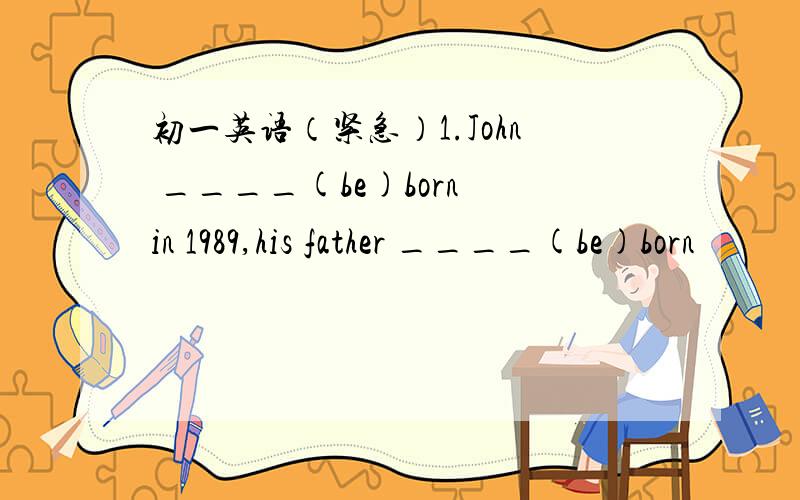 初一英语（紧急）1.John ____(be)born in 1989,his father ____(be)born