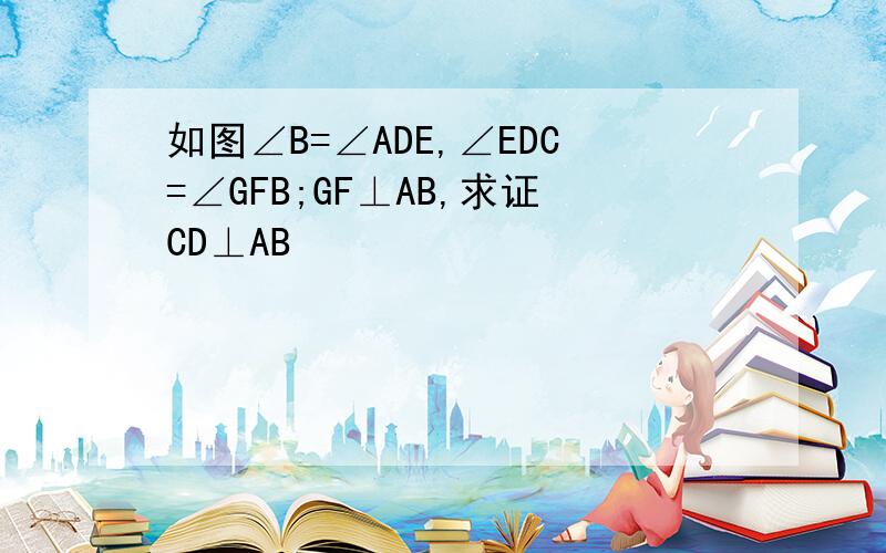 如图∠B=∠ADE,∠EDC=∠GFB;GF⊥AB,求证CD⊥AB