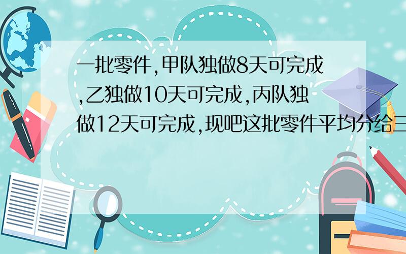 一批零件,甲队独做8天可完成,乙独做10天可完成,丙队独做12天可完成,现吧这批零件平均分给三队同时做,