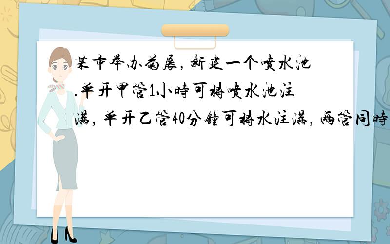 某市举办菊展，新建一个喷水池．单开甲管1小时可将喷水池注满，单开乙管40分钟可将水注满，两管同时齐开1025