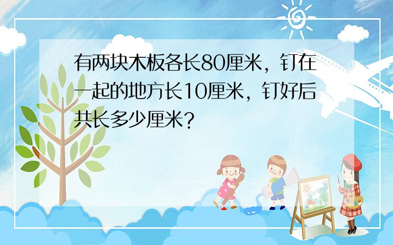 有两块木板各长80厘米，钉在一起的地方长10厘米，钉好后共长多少厘米？