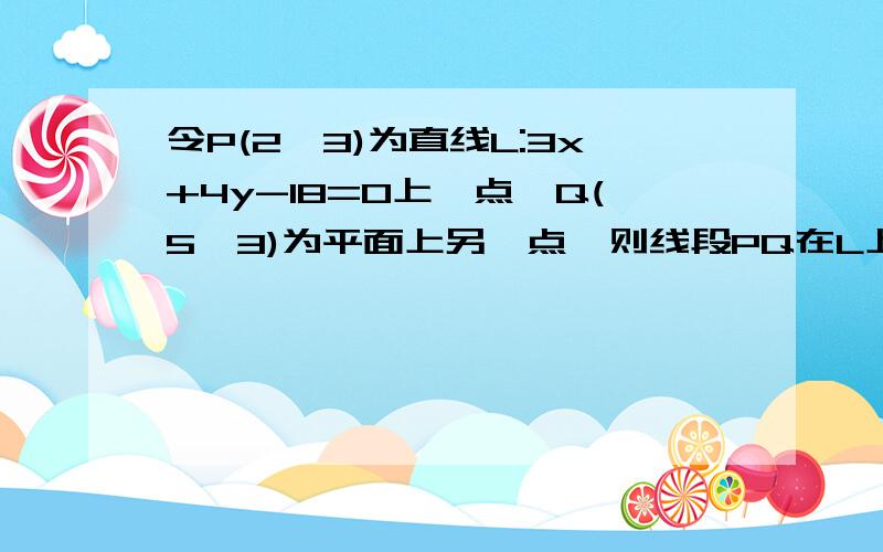 令P(2,3)为直线L:3x+4y-18=0上一点,Q(5,3)为平面上另一点,则线段PQ在L上的投影长为______?