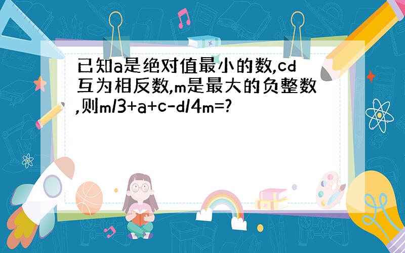 已知a是绝对值最小的数,cd互为相反数,m是最大的负整数,则m/3+a+c-d/4m=?