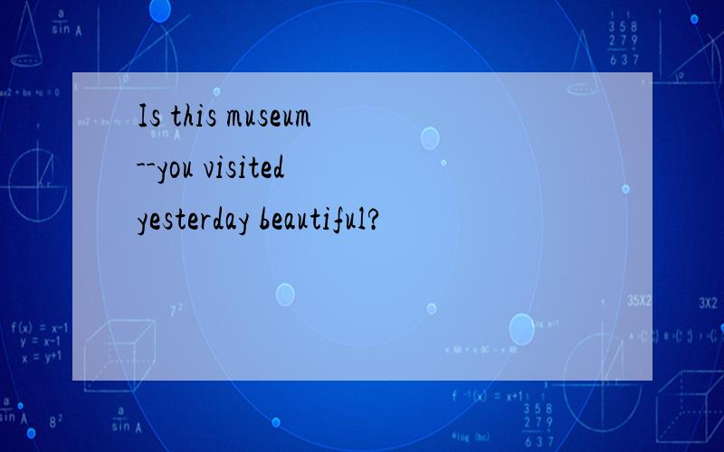 Is this museum--you visited yesterday beautiful?