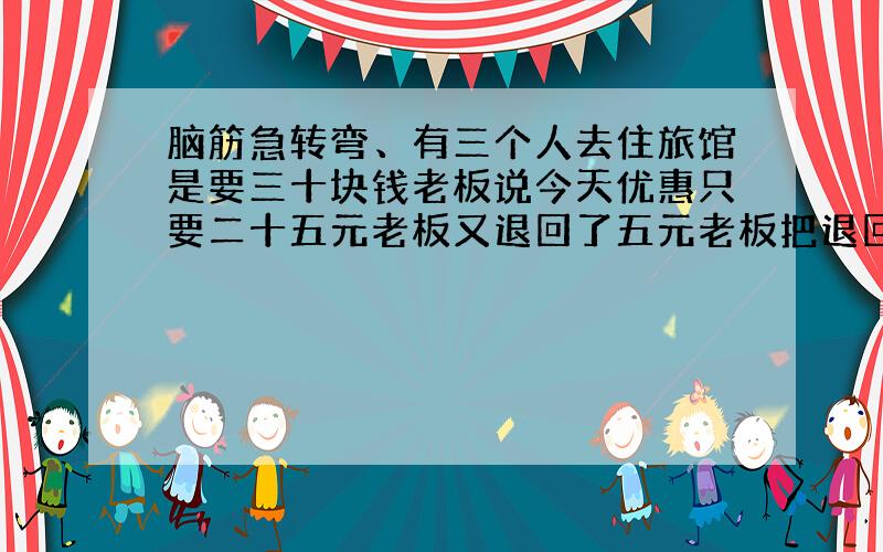 脑筋急转弯、有三个人去住旅馆是要三十块钱老板说今天优惠只要二十五元老板又退回了五元老板把退回的五...