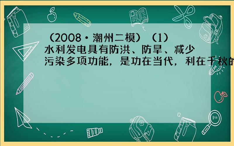 （2008•潮州二模）（1）水利发电具有防洪、防旱、减少污染多项功能，是功在当代，利在千秋的大事，现在水力发电已经成为我