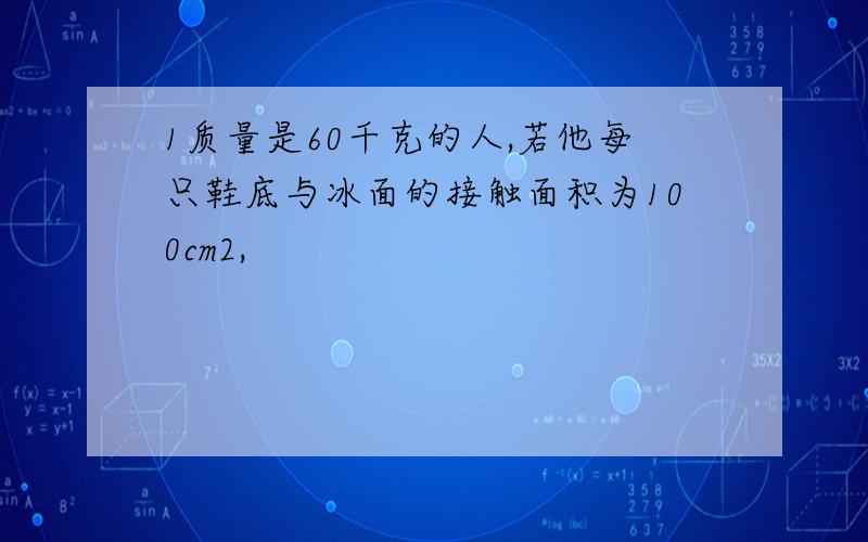 1质量是60千克的人,若他每只鞋底与冰面的接触面积为100cm2,