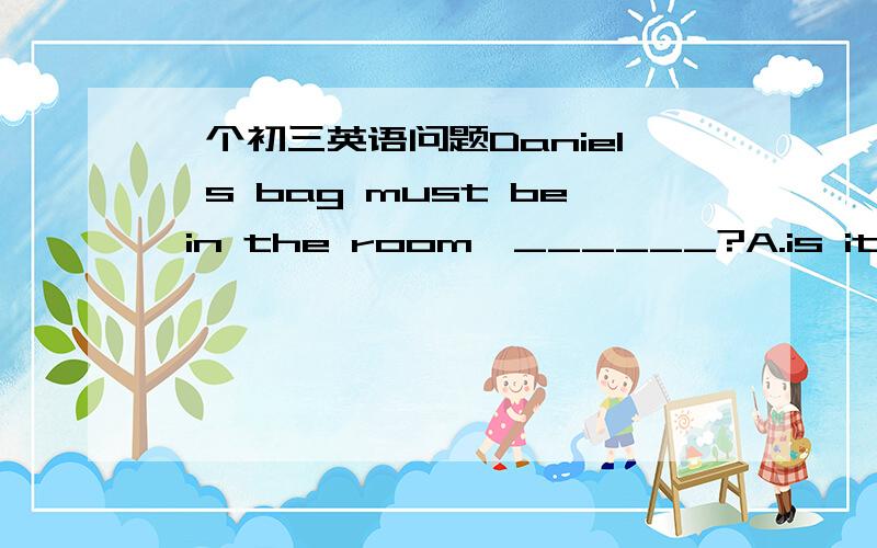 一个初三英语问题Daniel's bag must be in the room,______?A.is it B.do