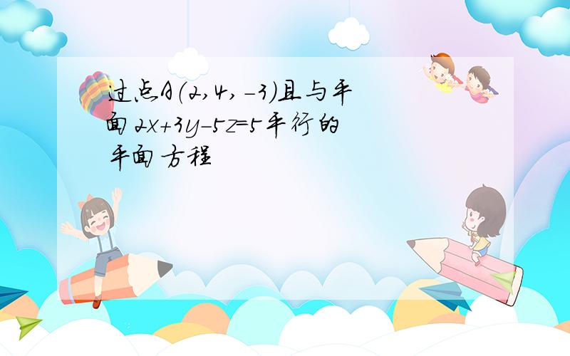 过点A（2,4,-3）且与平面2x+3y-5z＝5平行的平面方程