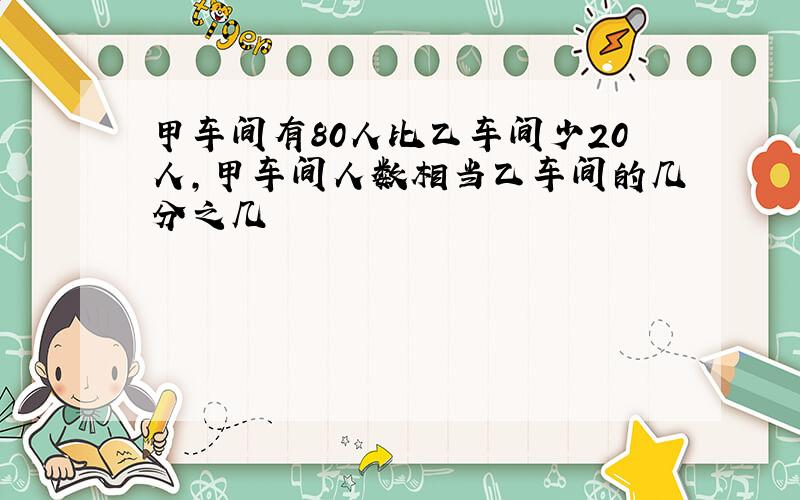 甲车间有80人比乙车间少20人,甲车间人数相当乙车间的几分之几