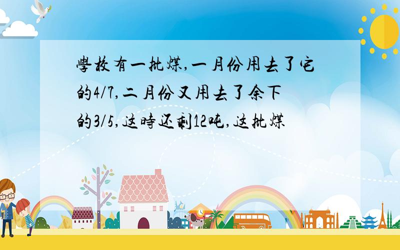 学校有一批煤,一月份用去了它的4/7,二月份又用去了余下的3/5,这时还剩12吨,这批煤