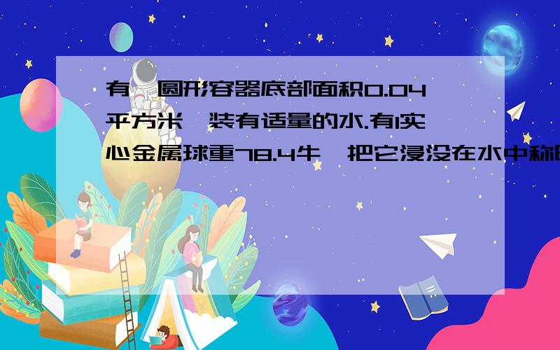 有一圆形容器底部面积0.04平方米,装有适量的水.有1实心金属球重78.4牛,把它浸没在水中称时（水未溢出）,弹簧称读数