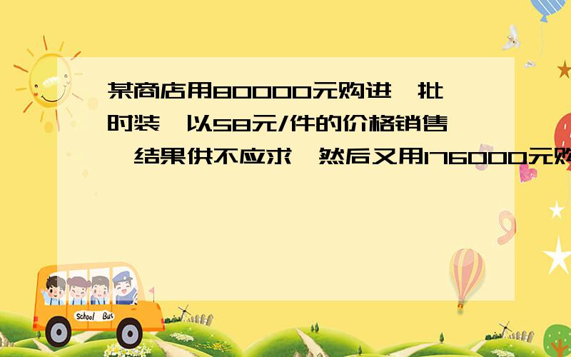 某商店用80000元购进一批时装,以58元/件的价格销售,结果供不应求,然后又用176000元购进数量是第一次...