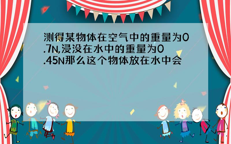 测得某物体在空气中的重量为0.7N,浸没在水中的重量为0.45N那么这个物体放在水中会