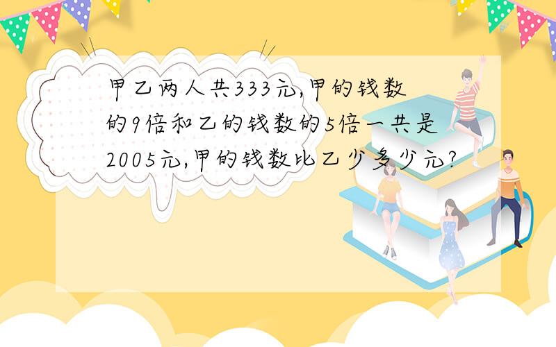 甲乙两人共333元,甲的钱数的9倍和乙的钱数的5倍一共是2005元,甲的钱数比乙少多少元?