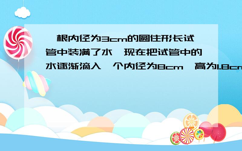 一根内径为3cm的圆住形长试管中装满了水,现在把试管中的水逐渐滴入一个内径为8cm,高为1.8cm的圆柱形玻璃杯中,当玻