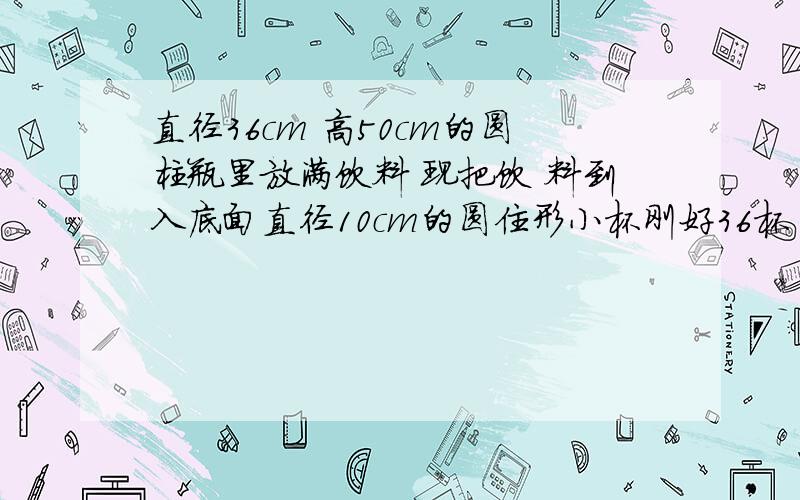 直径36cm 高50cm的圆柱瓶里放满饮料 现把饮 料到入底面直径10cm的圆住形小杯刚好36杯 求小杯的高