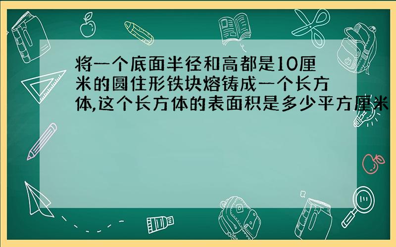 将一个底面半径和高都是10厘米的圆住形铁块熔铸成一个长方体,这个长方体的表面积是多少平方厘米